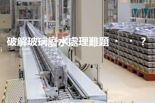 破解玻璃廢水處理難題？探索綠色環(huán)保新路徑！